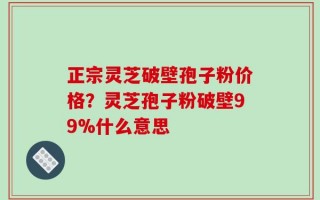 正宗灵芝破壁孢子粉价格？灵芝孢子粉破壁99%什么意思
