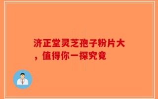 济正堂灵芝孢子粉片大，值得你一探究竟