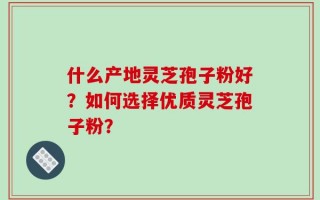什么产地灵芝孢子粉好？如何选择优质灵芝孢子粉？