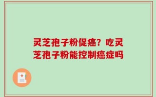 灵芝孢子粉促癌？吃灵芝孢子粉能控制癌症吗