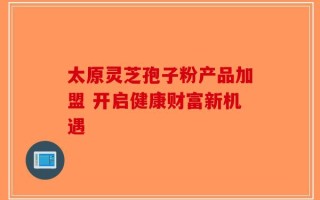太原灵芝孢子粉产品加盟 开启健康财富新机遇