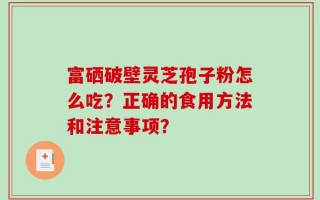富硒破壁灵芝孢子粉怎么吃？正确的食用方法和注意事项？