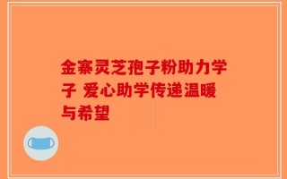 金寨灵芝孢子粉助力学子 爱心助学传递温暖与希望