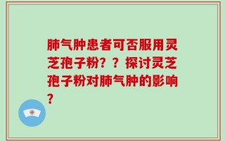 肺气肿患者可否服用灵芝孢子粉？？探讨灵芝孢子粉对肺气肿的影响？