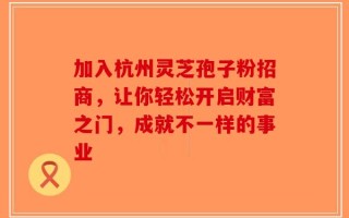 加入杭州灵芝孢子粉招商，让你轻松开启财富之门，成就不一样的事业