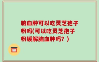 脑血肿可以吃灵芝孢子粉吗(可以吃灵芝孢子粉缓解脑血肿吗？)