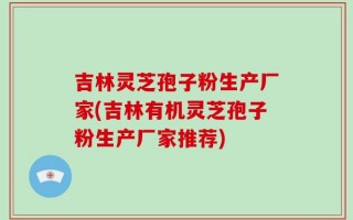 吉林灵芝孢子粉生产厂家(吉林有机灵芝孢子粉生产厂家推荐)