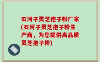 石河子灵芝孢子粉厂家(石河子灵芝孢子粉生产商，为您提供高品质灵芝孢子粉)