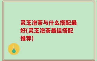 灵芝泡茶与什么搭配最好(灵芝泡茶最佳搭配推荐)