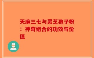 天麻三七与灵芝孢子粉：神奇组合的功效与价值
