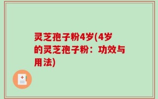 灵芝孢子粉4岁(4岁的灵芝孢子粉：功效与用法)