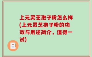 上元灵芝孢子粉怎么样(上元灵芝孢子粉的功效与用途简介，值得一试)