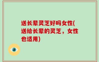送长辈灵芝好吗女性(送给长辈的灵芝，女性也适用)