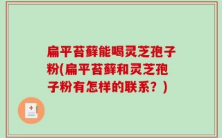 扁平苔藓能喝灵芝孢子粉(扁平苔藓和灵芝孢子粉有怎样的联系？)