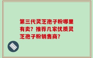 第三代灵芝孢子粉哪里有卖？推荐几家优质灵芝孢子粉销售商？