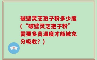 破壁灵芝孢子粉多少度(“破壁灵芝孢子粉”需要多高温度才能被充分吸收？)