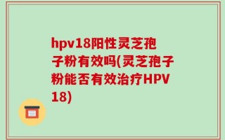 hpv18阳性灵芝孢子粉有效吗(灵芝孢子粉能否有效治疗HPV18)