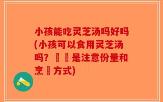 小孩能吃灵芝汤吗好吗(小孩可以食用灵芝汤吗？關鍵是注意份量和烹調方式)