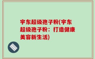 宇东超级孢子粉(宇东超级孢子粉：打造健康美容新生活)
