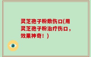 灵芝孢子粉敷伤口(用灵芝孢子粉治疗伤口，效果神奇！)