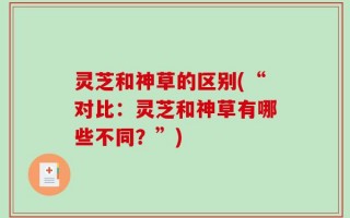 灵芝和神草的区别(“对比：灵芝和神草有哪些不同？”)