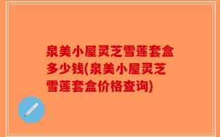 泉美小屋灵芝雪莲套盒多少钱(泉美小屋灵芝雪莲套盒价格查询)