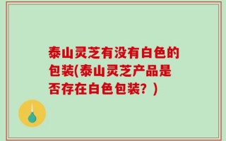 泰山灵芝有没有白色的包装(泰山灵芝产品是否存在白色包装？)