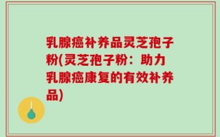 乳腺癌补养品灵芝孢子粉(灵芝孢子粉：助力乳腺癌康复的有效补养品)