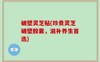 破壁灵芝贴(珍贵灵芝破壁胶囊，滋补养生首选)