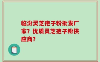 临汾灵芝孢子粉批发厂家？优质灵芝孢子粉供应商？