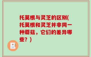 托莫根与灵芝的区别(托莫根和灵芝并非同一种蘑菇，它们的差异哪些？)