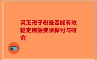 灵芝孢子粉是否能有效稳定房颤症状探讨与研究