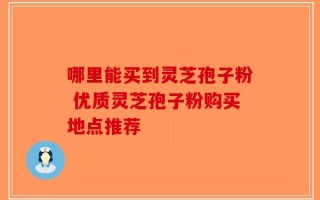 哪里能买到灵芝孢子粉 优质灵芝孢子粉购买地点推荐