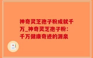 神奇灵芝孢子粉成就千万_神奇灵芝孢子粉：千万健康奇迹的源泉