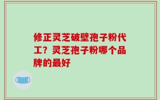 修正灵芝破壁孢子粉代工？灵芝孢子粉哪个品牌的最好