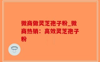 微商做灵芝孢子粉_微商热销：高效灵芝孢子粉