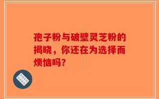 孢子粉与破壁灵芝粉的揭晓，你还在为选择而烦恼吗？