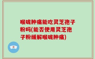 喉咙肿痛能吃灵芝孢子粉吗(能否使用灵芝孢子粉缓解喉咙肿痛)