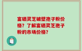 富硒灵芝破壁孢子粉价格？了解富硒灵芝孢子粉的市场价格？