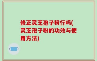 修正灵芝孢子粉行吗(灵芝孢子粉的功效与使用方法)