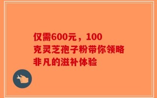 仅需600元，100克灵芝孢子粉带你领略非凡的滋补体验