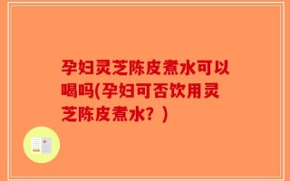 孕妇灵芝陈皮煮水可以喝吗(孕妇可否饮用灵芝陈皮煮水？)