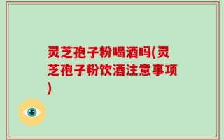 灵芝孢子粉喝酒吗(灵芝孢子粉饮酒注意事项)