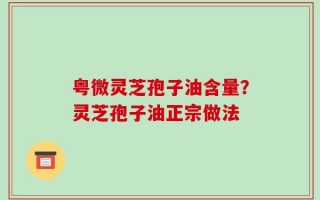 粤微灵芝孢子油含量？灵芝孢子油正宗做法