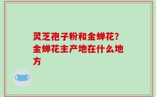 灵芝孢子粉和金蝉花？金蝉花主产地在什么地方