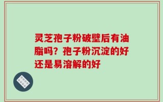 灵芝孢子粉破壁后有油脂吗？孢子粉沉淀的好还是易溶解的好