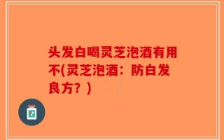 头发白喝灵芝泡酒有用不(灵芝泡酒：防白发良方？)