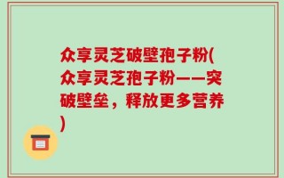 众享灵芝破壁孢子粉(众享灵芝孢子粉——突破壁垒，释放更多营养)