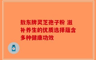 敖东牌灵芝孢子粉 滋补养生的优质选择蕴含多种健康功效