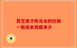 灵芝孢子粉兑水的价格一瓶成本到底多少